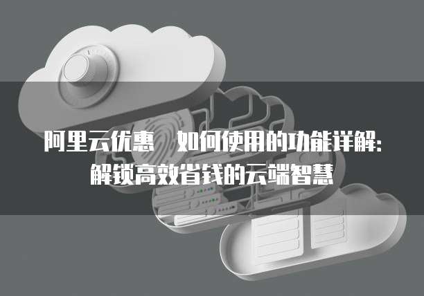 阿里云优惠劵如何使用的功能详解:解锁高效省钱的云端智慧