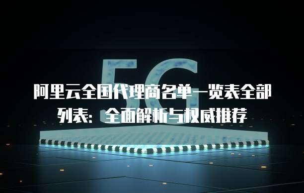 阿里云全国代理商名单一览表全部列表:全面解析与权威推荐