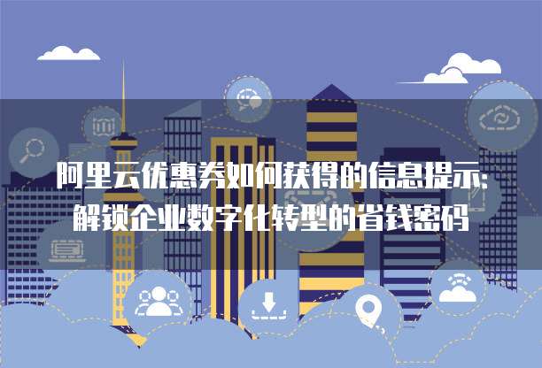 阿里云优惠券如何获得的信息提示:解锁企业数字化转型的省钱密码