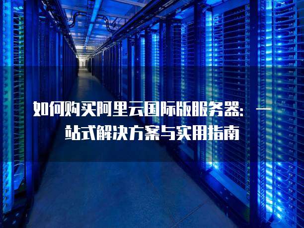如何购买阿里云国际版服务器:一站式解决方案与实用指南