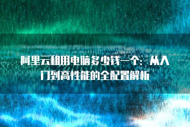 阿里云租用电脑多少钱一个:从入门到高性能的全配置解析
