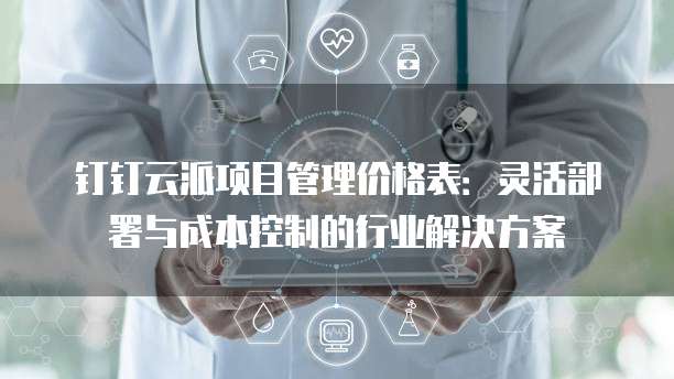 钉钉云派项目管理价格表:灵活部署与成本控制的行业解决方案