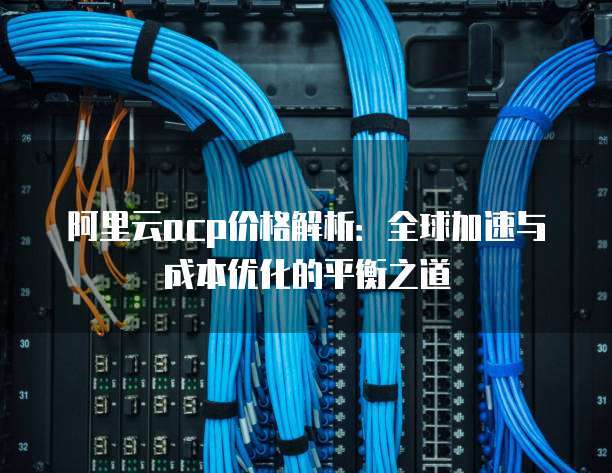 阿里云acp价格解析:全球加速与成本优化的平衡之道