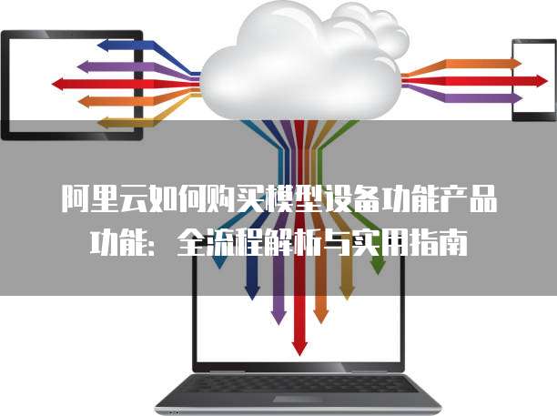 阿里云如何购买模型设备功能产品功能：全流程解析与实用指南