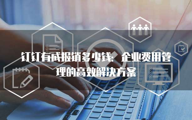 钉钉有成报销多少钱:企业费用管理的高效解决方案
