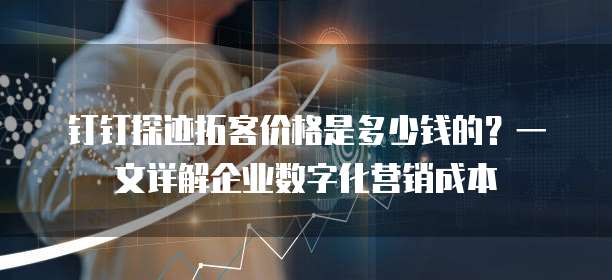 钉钉探迹拓客价格是多少钱的？一文详解企业数字化营销成本