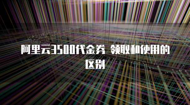 阿里云3500代金券 领取和使用的区别