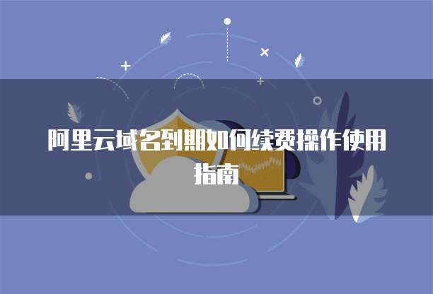 阿里云域名到期如何续费操作使用指南