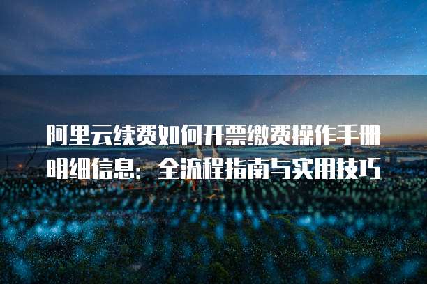 阿里云续费如何开票缴费操作手册明细信息：全流程指南与实用技巧