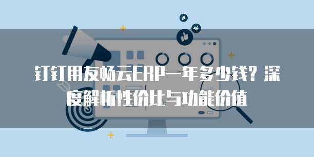 钉钉用友畅云ERP一年多少钱?深度解析性价比与功能价值