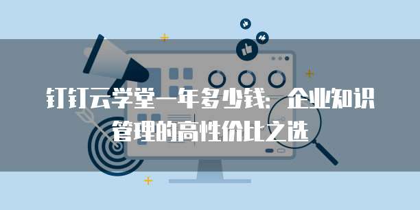 钉钉云学堂一年多少钱：企业知识管理的高性价比之选
