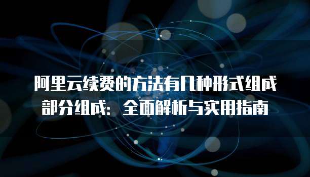 阿里云续费的方法有几种形式组成部分组成:全面解析与实用指南