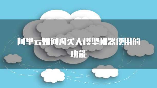 阿里云如何购买大模型机器使用的功能
