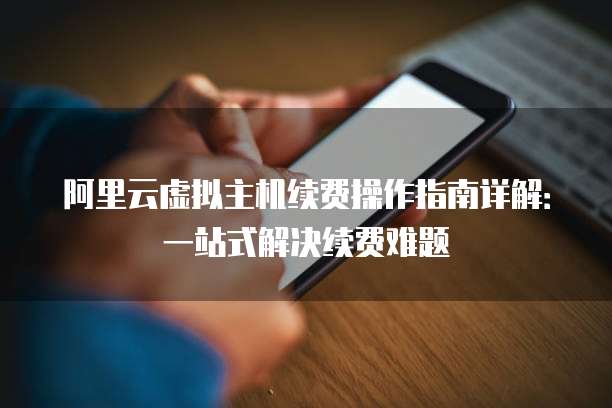 阿里云虚拟主机续费操作指南详解:一站式解决续费难题