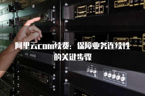 阿里云com续费:保障业务连续性的关键步骤