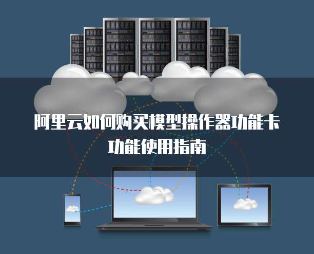 阿里云如何购买模型操作器功能卡功能使用指南
