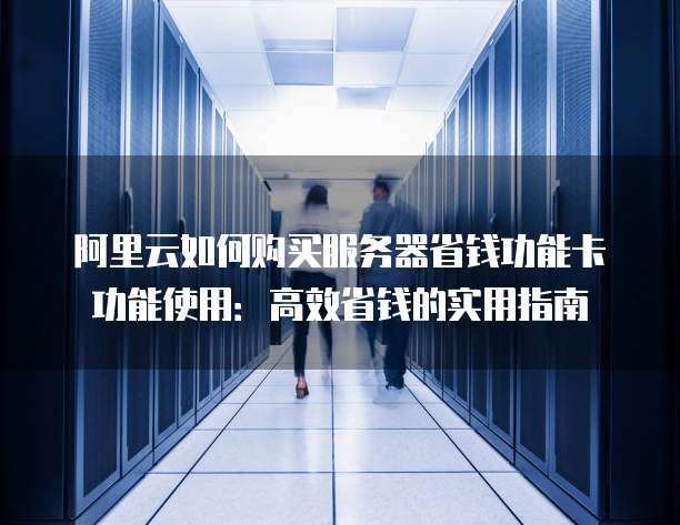 阿里云如何购买服务器省钱功能卡功能使用:高效省钱的实用指南