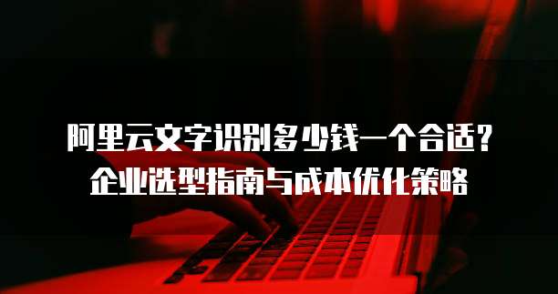 阿里云文字识别多少钱一个合适?企业选型指南与成本优化策略