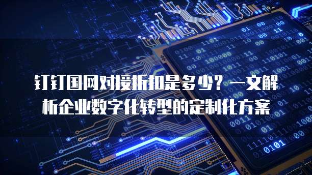 钉钉国网对接折扣是多少？一文解析企业数字化转型的定制化方案