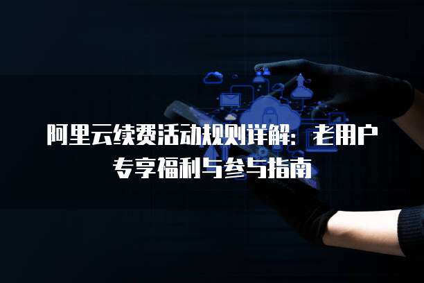 阿里云续费活动规则详解:老用户专享福利与参与指南