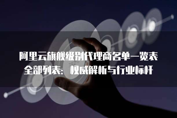 阿里云旗舰级别代理商名单一览表全部列表:权威解析与行业标杆
