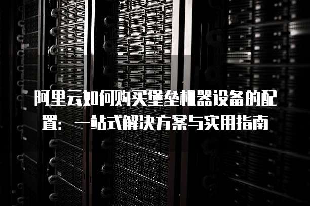 阿里云如何购买堡垒机器设备的配置:一站式解决方案与实用指南