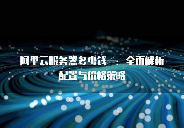 阿里云服务器多少钱一:全面解析配置与价格策略