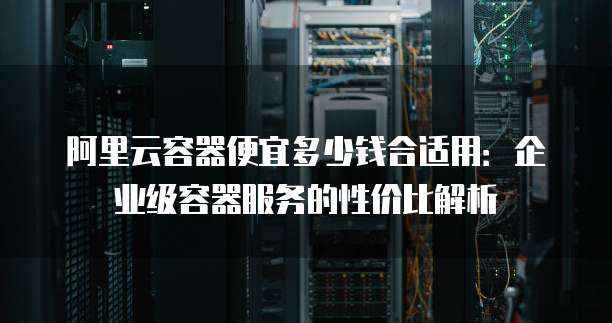 阿里云容器便宜多少钱合适用:企业级容器服务的性价比解析