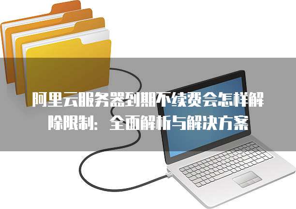 阿里云服务器到期不续费会怎样解除限制:全面解析与解决方案