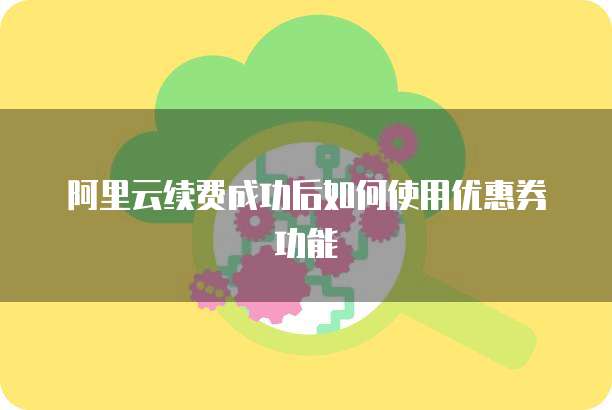 阿里云续费成功后如何使用优惠券功能
