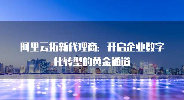 阿里云拓新代理商:开启企业数字化转型的黄金通道
