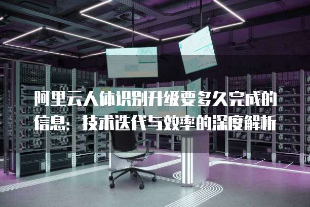 阿里云人体识别升级要多久完成的信息:技术迭代与效率的深度解析