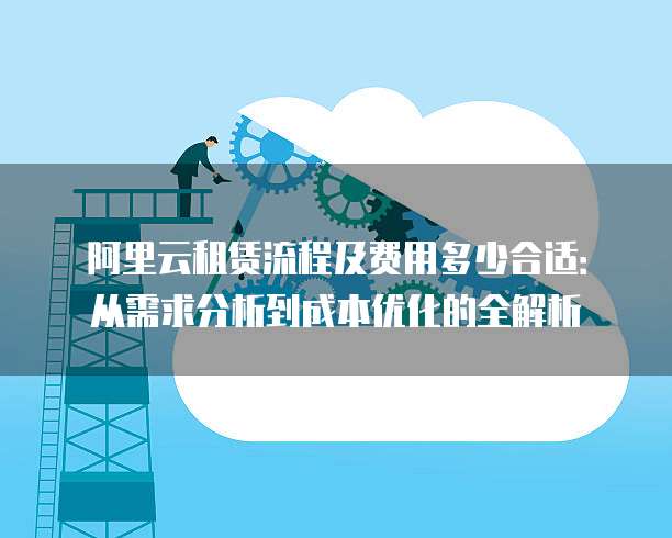 阿里云租赁流程及费用多少合适:从需求分析到成本优化的全解析