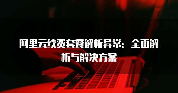 阿里云续费套餐解析异常：全面解析与解决方案