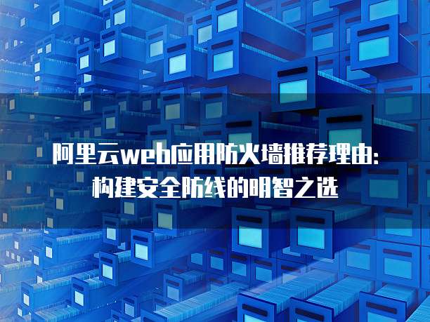 阿里云web应用防火墙推荐理由:构建安全防线的明智之选