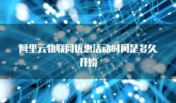 阿里云物联网优惠活动时间是多久开始