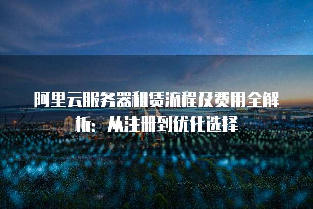 阿里云服务器租赁流程及费用全解析:从注册到优化选择