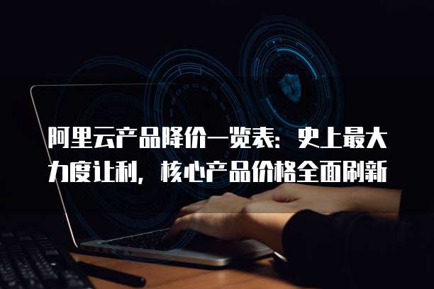 阿里云产品降价一览表:史上最大力度让利,核心产品价格全面刷新