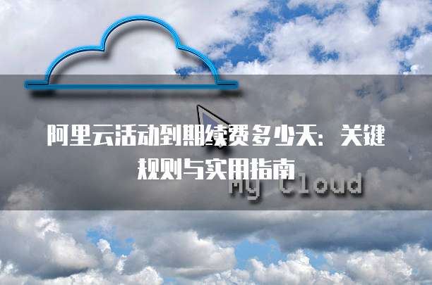 阿里云活动到期续费多少天:关键规则与实用指南