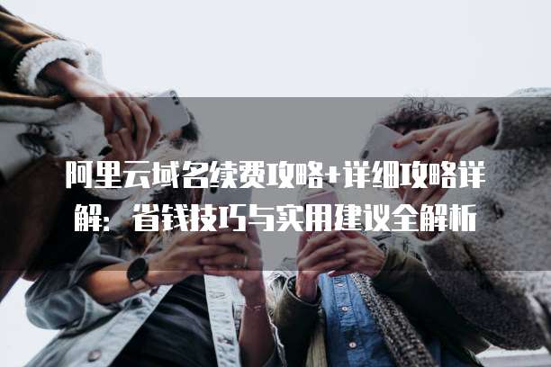 阿里云域名续费攻略+详细攻略详解：省钱技巧与实用建议全解析