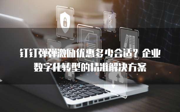 钉钉弹弹激励优惠多少合适？企业数字化转型的精准解决方案