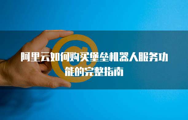 阿里云如何购买堡垒机器人服务功能的完整指南