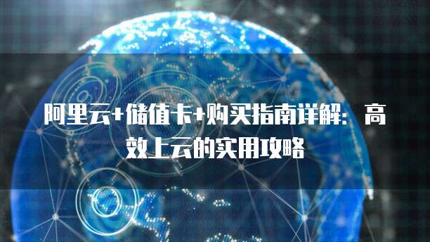 阿里云+储值卡+购买指南详解:高效上云的实用攻略