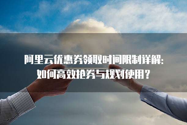 阿里云优惠券领取时间限制详解:如何高效抢券与规划使用?