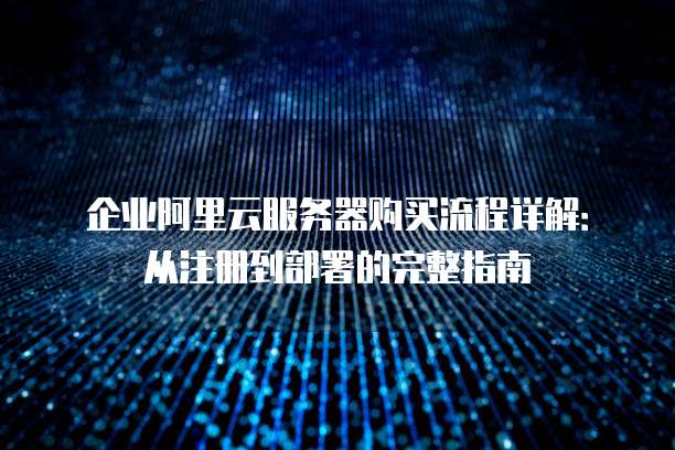 企业阿里云服务器购买流程详解:从注册到部署的完整指南