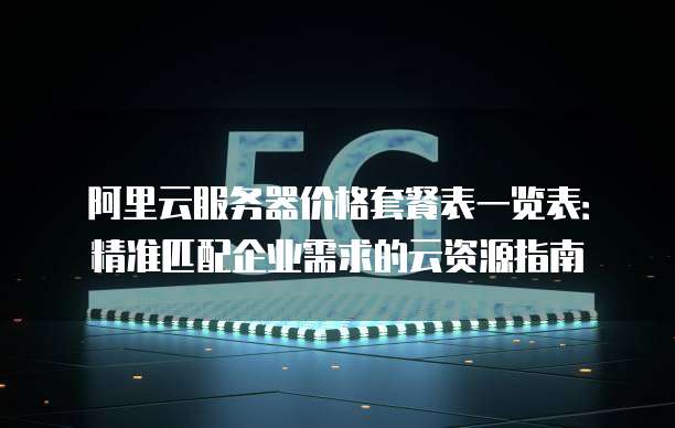 阿里云服务器价格套餐表一览表:精准匹配企业需求的云资源指南