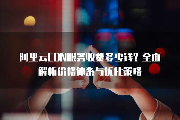 阿里云CDN服务收费多少钱?全面解析价格体系与优化策略