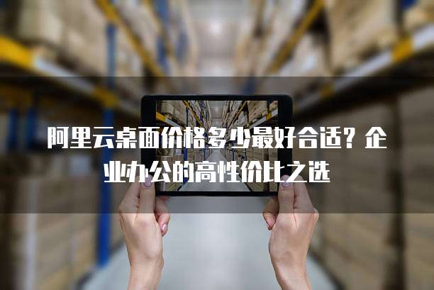 阿里云桌面价格多少最好合适？企业办公的高性价比之选
