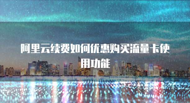 阿里云续费如何优惠购买流量卡使用功能
