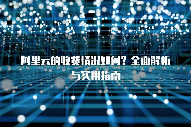 阿里云的收费情况如何?全面解析与实用指南